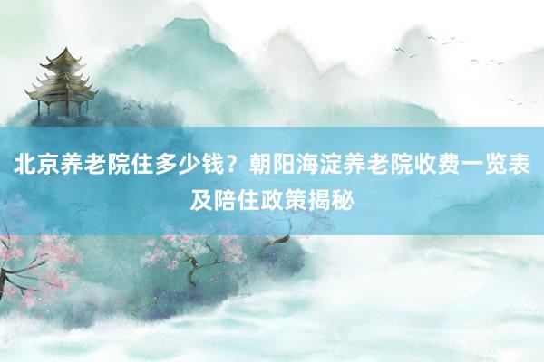 北京养老院住多少钱?朝阳海淀养老院收费一览表及陪住政策揭秘
