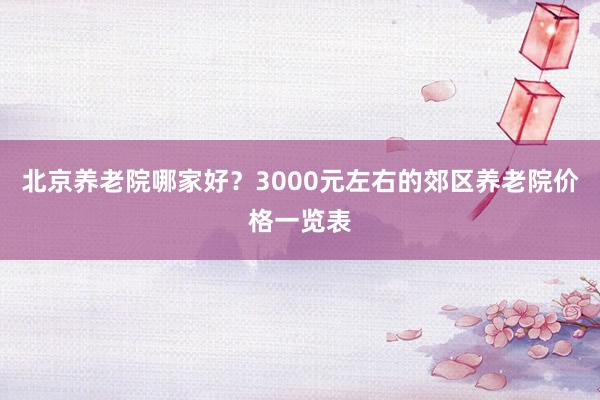 北京养老院哪家好?3000元左右的郊区养老院价格一览表