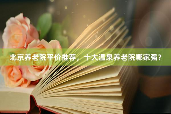 北京养老院平价推荐，十大温泉养老院哪家强？