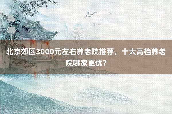 北京郊区3000元左右养老院推荐,十大高档养老院哪家更优?