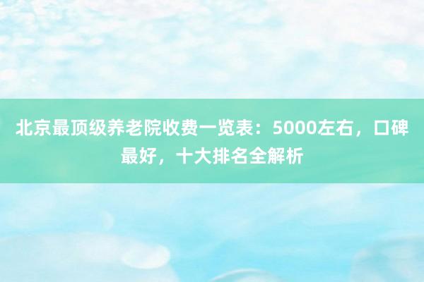 北京最顶级养老院收费一览表:5000左右,口碑最好,十大排名全解析