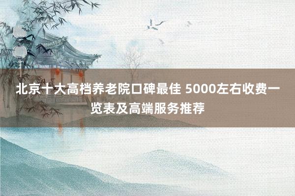 北京十大高档养老院口碑最佳 5000左右收费一览表及高端服务推荐