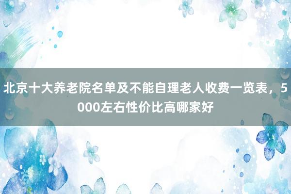 北京十大养老院名单及不能自理老人收费一览表,5000左右性价比高哪家好