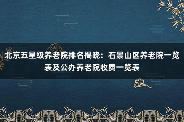 北京五星级养老院排名揭晓:石景山区养老院一览表及公办养老院收费一览表