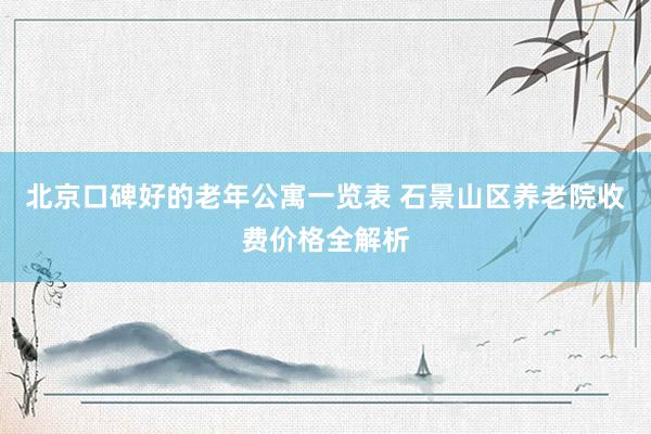 北京口碑好的老年公寓一览表 石景山区养老院收费价格全解析