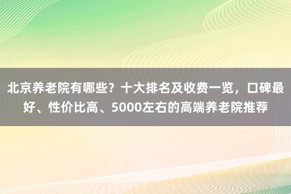 北京养老院有哪些?十大排名及收费一览,口碑最好、性价比高、5000左右的高端养老院推荐
