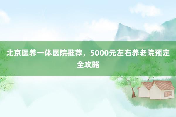 北京医养一体医院推荐,5000元左右养老院预定全攻略