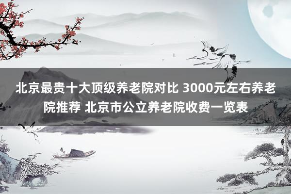 北京最贵十大顶级养老院对比 3000元左右养老院推荐 北京市公立养老院收费一览表
