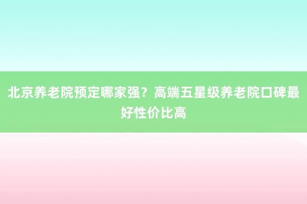 北京养老院预定哪家强?高端五星级养老院口碑最好性价比高