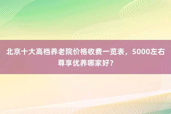北京十大高档养老院价格收费一览表,5000左右尊享优养哪家好?