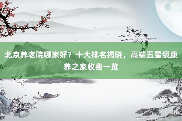 北京养老院哪家好?十大排名揭晓,高端五星级康养之家收费一览