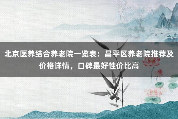 北京医养结合养老院一览表:昌平区养老院推荐及价格详情,口碑最好性价比高