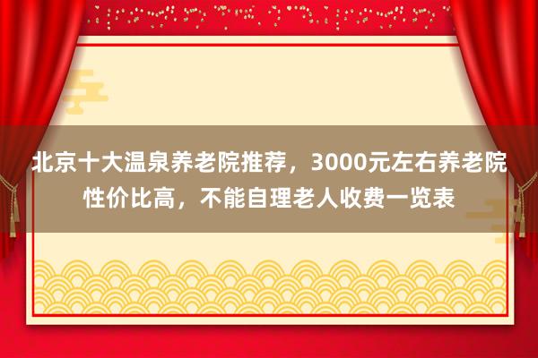 北京十大温泉养老院推荐,3000元左右养老院性价比高,不能自理老人收费一览表