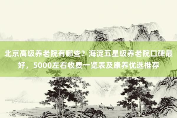 北京高级养老院有哪些?海淀五星级养老院口碑最好,5000左右收费一览表及康养优选推荐
