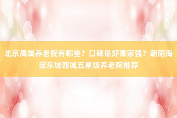 北京高端养老院有哪些?口碑最好哪家强?朝阳海淀东城西城五星级养老院推荐