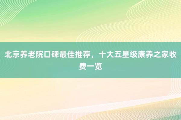 北京养老院口碑最佳推荐,十大五星级康养之家收费一览