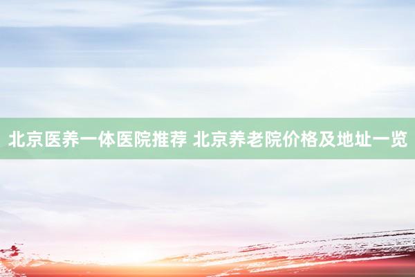 北京医养一体医院推荐 北京养老院价格及地址一览