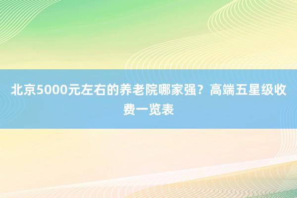 北京5000元左右的养老院哪家强？高端五星级收费一览表