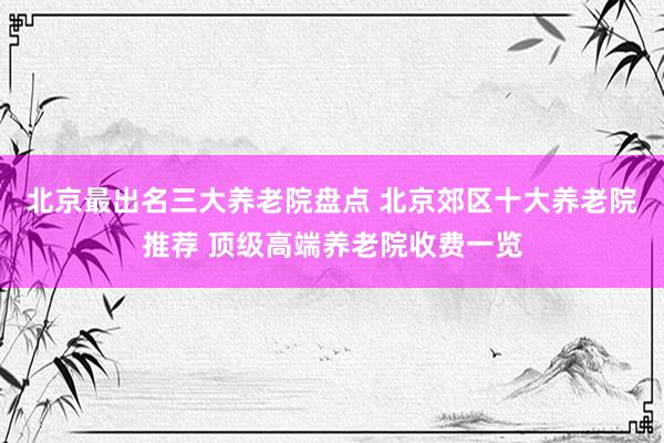 北京最出名三大养老院盘点 北京郊区十大养老院推荐 顶级高端养老院收费一览