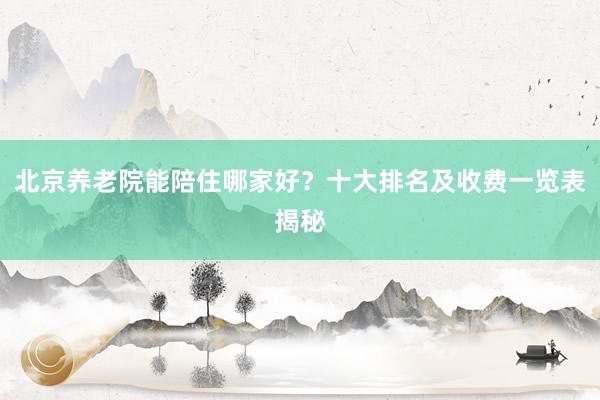 北京养老院能陪住哪家好?十大排名及收费一览表揭秘