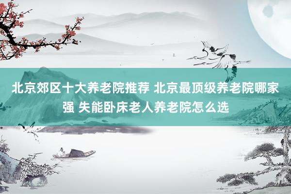 北京郊区十大养老院推荐 北京最顶级养老院哪家强 失能卧床老人养老院怎么选