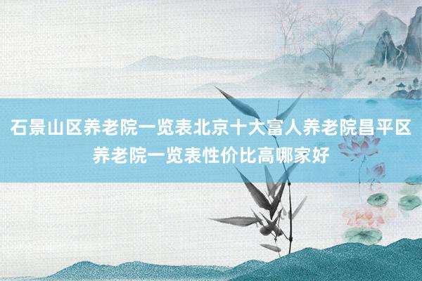 石景山区养老院一览表北京十大富人养老院昌平区养老院一览表性价比高哪家好