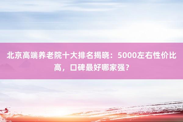 北京高端养老院十大排名揭晓:5000左右性价比高,口碑最好哪家强?