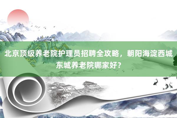 北京顶级养老院护理员招聘全攻略,朝阳海淀西城东城养老院哪家好?