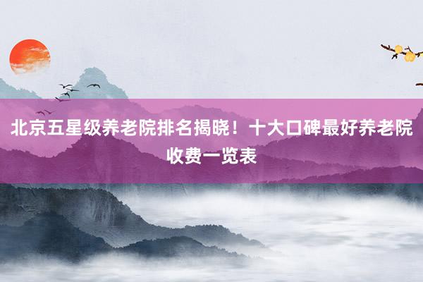 北京五星级养老院排名揭晓!十大口碑最好养老院收费一览表