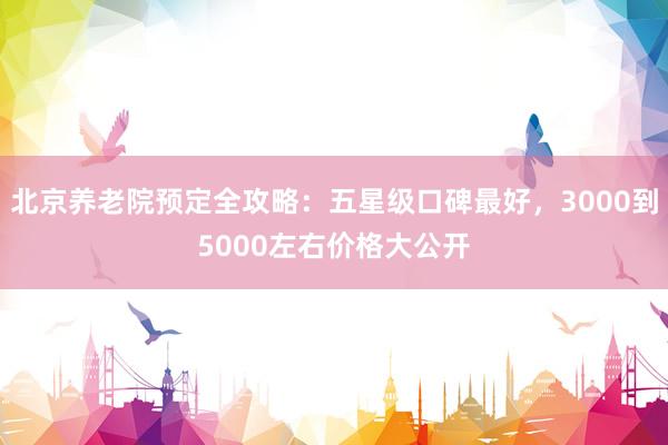 北京养老院预定全攻略:五星级口碑最好,3000到5000左右价格大公开