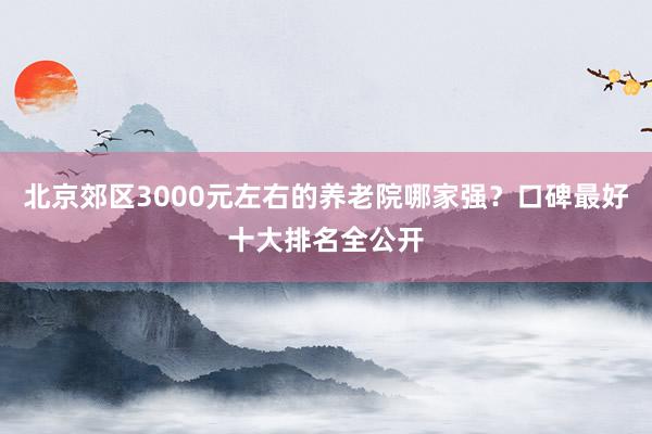 北京郊区3000元左右的养老院哪家强?口碑最好十大排名全公开