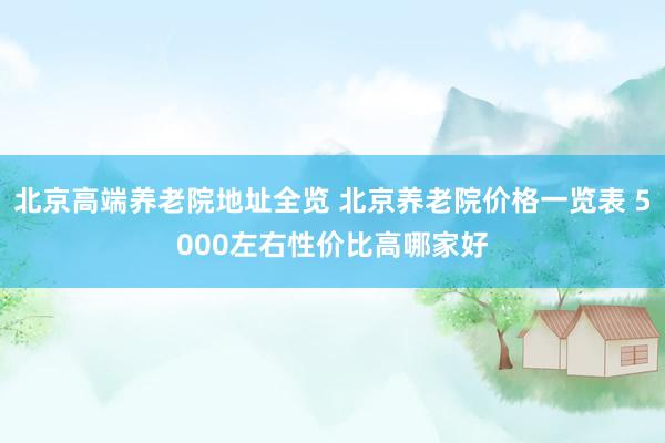 北京高端养老院地址全览 北京养老院价格一览表 5000左右性价比高哪家好
