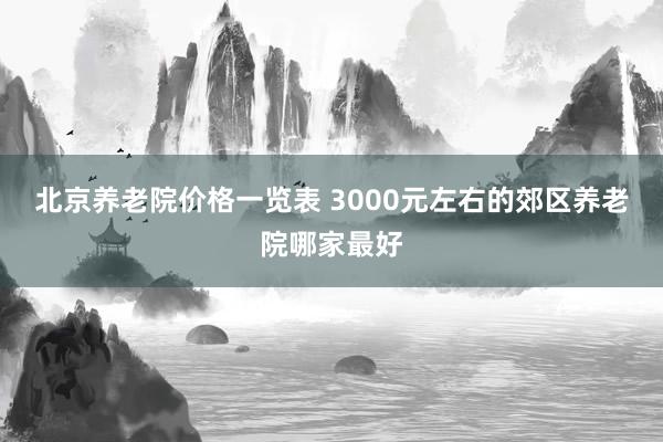 北京养老院价格一览表 3000元左右的郊区养老院哪家最好