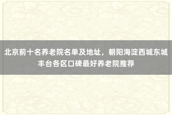 北京前十名养老院名单及地址,朝阳海淀西城东城丰台各区口碑最好养老院推荐