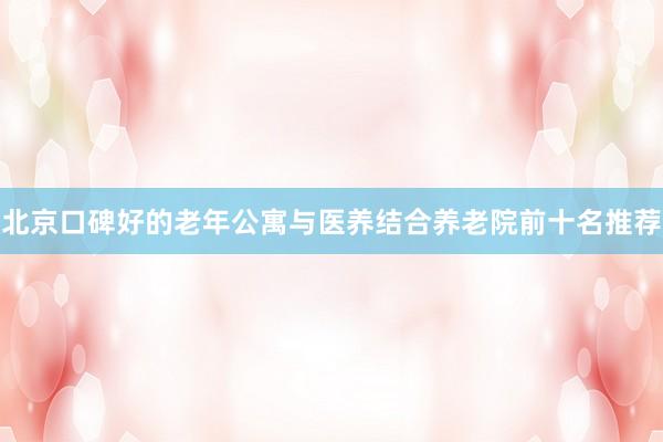 北京口碑好的老年公寓与医养结合养老院前十名推荐