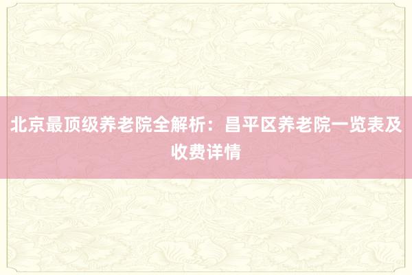 北京最顶级养老院全解析:昌平区养老院一览表及收费详情