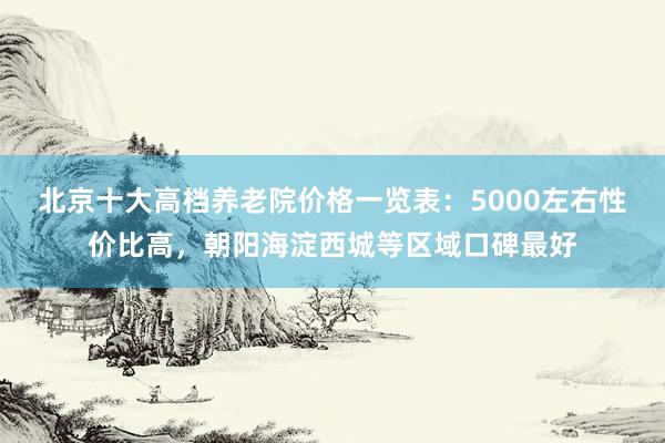 北京十大高档养老院价格一览表:5000左右性价比高,朝阳海淀西城等区域口碑最好