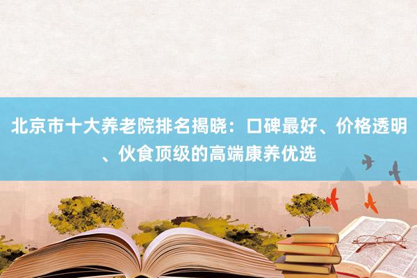 北京市十大养老院排名揭晓:口碑最好、价格透明、伙食顶级的高端康养优选