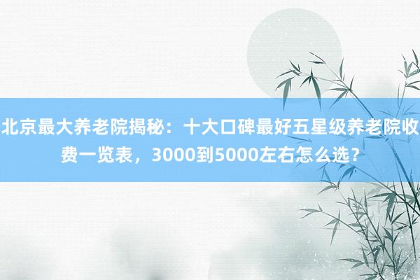 北京最大养老院揭秘：十大口碑最好五星级养老院收费一览表，3000到5000左右怎么选？