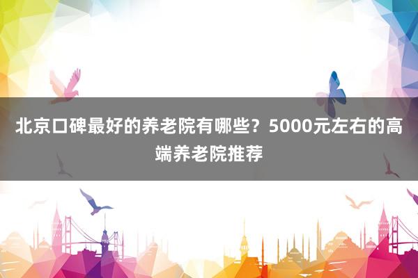 北京口碑最好的养老院有哪些？5000元左右的高端养老院推荐