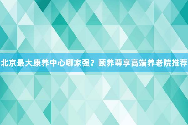 北京最大康养中心哪家强?颐养尊享高端养老院推荐