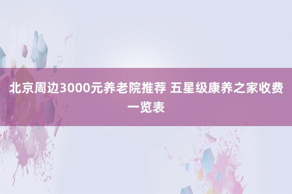 北京周边3000元养老院推荐 五星级康养之家收费一览表