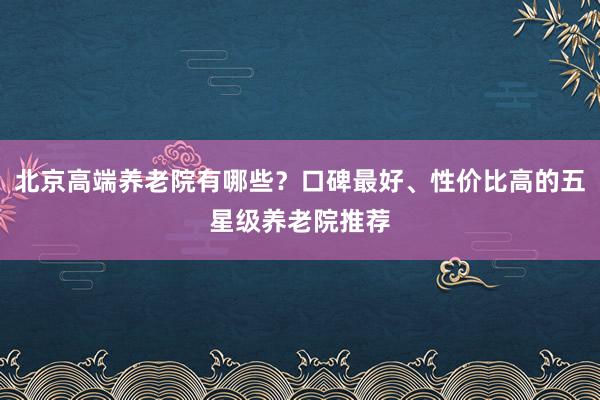 北京高端养老院有哪些？口碑最好、性价比高的五星级养老院推荐
