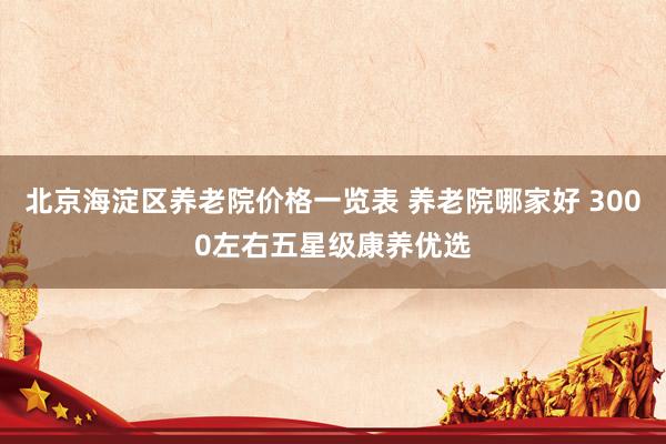 北京海淀区养老院价格一览表 养老院哪家好 3000左右五星级康养优选