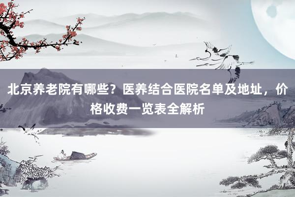 北京养老院有哪些？医养结合医院名单及地址，价格收费一览表全解析