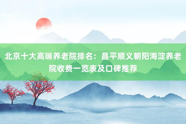 北京十大高端养老院排名:昌平顺义朝阳海淀养老院收费一览表及口碑推荐