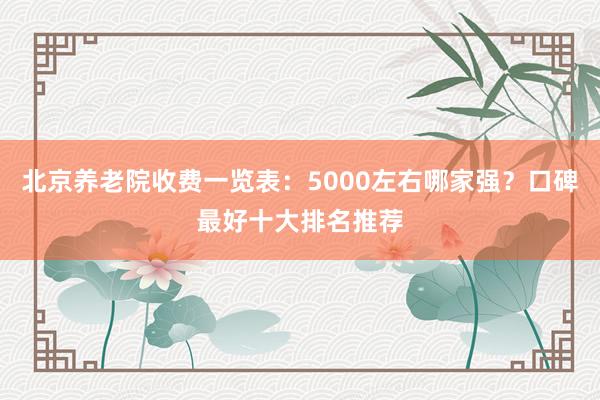 北京养老院收费一览表：5000左右哪家强？口碑最好十大排名推荐