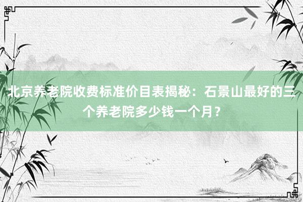 北京养老院收费标准价目表揭秘:石景山最好的三个养老院多少钱一个月?