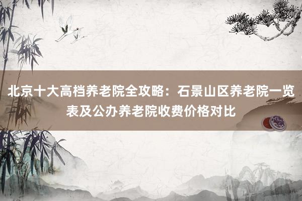 北京十大高档养老院全攻略:石景山区养老院一览表及公办养老院收费价格对比