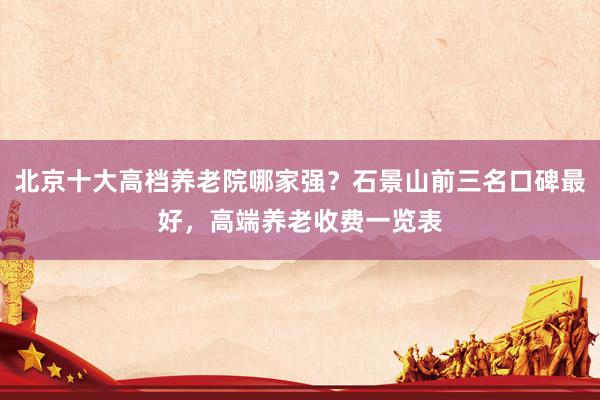 北京十大高档养老院哪家强?石景山前三名口碑最好,高端养老收费一览表
